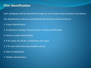 Film Identification
Each radiograph shall be identified through the use of lead markers(numbers and letters).
The identification shall be as specified by the client but should consist of :-
1. Project Identification
2. Component, Casting, Pressure Vessel or Piping identifications
3. Seams or welds identification
4. R for repair, R2, R3 etc. if more than one repair.
5. C for new weld following complete cut out
6. Date of radiography
7. Welders identification
 