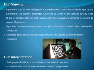 Film Viewing
o Equipment used to view radiographs for interpretation shall have a variable light source
sufficient for the essential designated IQI wire to be visible for the specified density range
of 2.0 to 4.0 High intensity light sources shall have exhaust arrangements for cooling to
prevent film damage
o Light from the viewer not transmitted through the film shall be masked when viewing the
radiograph.
o Calibrated densitometers or step wedge films shall be used to assure film density
compliance
Film Interpretation
o Radiographs shall be interpreted by Level II or Level III personnel
o Acceptance level shall be as per relevant Standard / project code
 