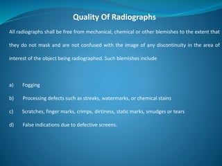 Quality Of Radiographs
All radiographs shall be free from mechanical, chemical or other blemishes to the extent that
they do not mask and are not confused with the image of any discontinuity in the area of
interest of the object being radiographed. Such blemishes include
a) Fogging
b) Processing defects such as streaks, watermarks, or chemical stains
c) Scratches, finger marks, crimps, dirtiness, static marks, smudges or tears
d) False indications due to defective screens.
 
