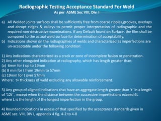 Radiographic Testing Acceptance Standard For Weld
As per ASME Sec VIII, Div. I
a) All Welded joints surfaces shall be sufficiently free from coarse ripples,grooves, overlaps
and abrupt ridges & valleys to permit proper interpretation of radiographic and the
required non-destructive examinations. If any Default found on Surface, the film shall be
compared to the actual weld surface for determination of acceptability.
b) Indications shown on the radiographies of welds and characterized as imperfections are
un-acceptable under the following condition:
1) Any indications characterized as a crack or zone of incomplete fusion or penetration.
2) Any other elongated indication at radiography, which has length greater than:
(a) 6mm for t up to 19mm
(b) 8 mm for t from 19mm to 57mm
(c) 19mm for t over 57mm
Where: t= thickness of weld excluding any allowable reinforcement.
3) Any group of aligned indications that have an aggregate length greater than ‘t’ in a length
of ‘12t’ , except when the distance between the successive imperfections exceed 6L
where L is the length of the longest imperfection in the group.
4) Rounded indications in excess of that specified by the acceptance standards given in
ASME sec. VIII, DIV I, appendix 4 fig. 4-2 to 4-8
 