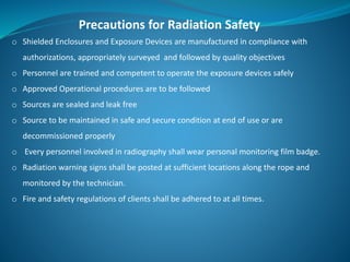 Precautions for Radiation Safety
o Shielded Enclosures and Exposure Devices are manufactured in compliance with
authorizations, appropriately surveyed and followed by quality objectives
o Personnel are trained and competent to operate the exposure devices safely
o Approved Operational procedures are to be followed
o Sources are sealed and leak free
o Source to be maintained in safe and secure condition at end of use or are
decommissioned properly
o Every personnel involved in radiography shall wear personal monitoring film badge.
o Radiation warning signs shall be posted at sufficient locations along the rope and
monitored by the technician.
o Fire and safety regulations of clients shall be adhered to at all times.
 