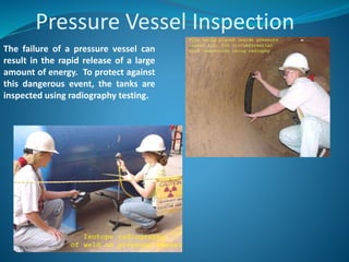 Pressure Vessel Inspection
The failure of a pressure vessel can
result in the rapid release of a large
amount of energy. To protect against
this dangerous event, the tanks are
inspected using radiography testing.
 