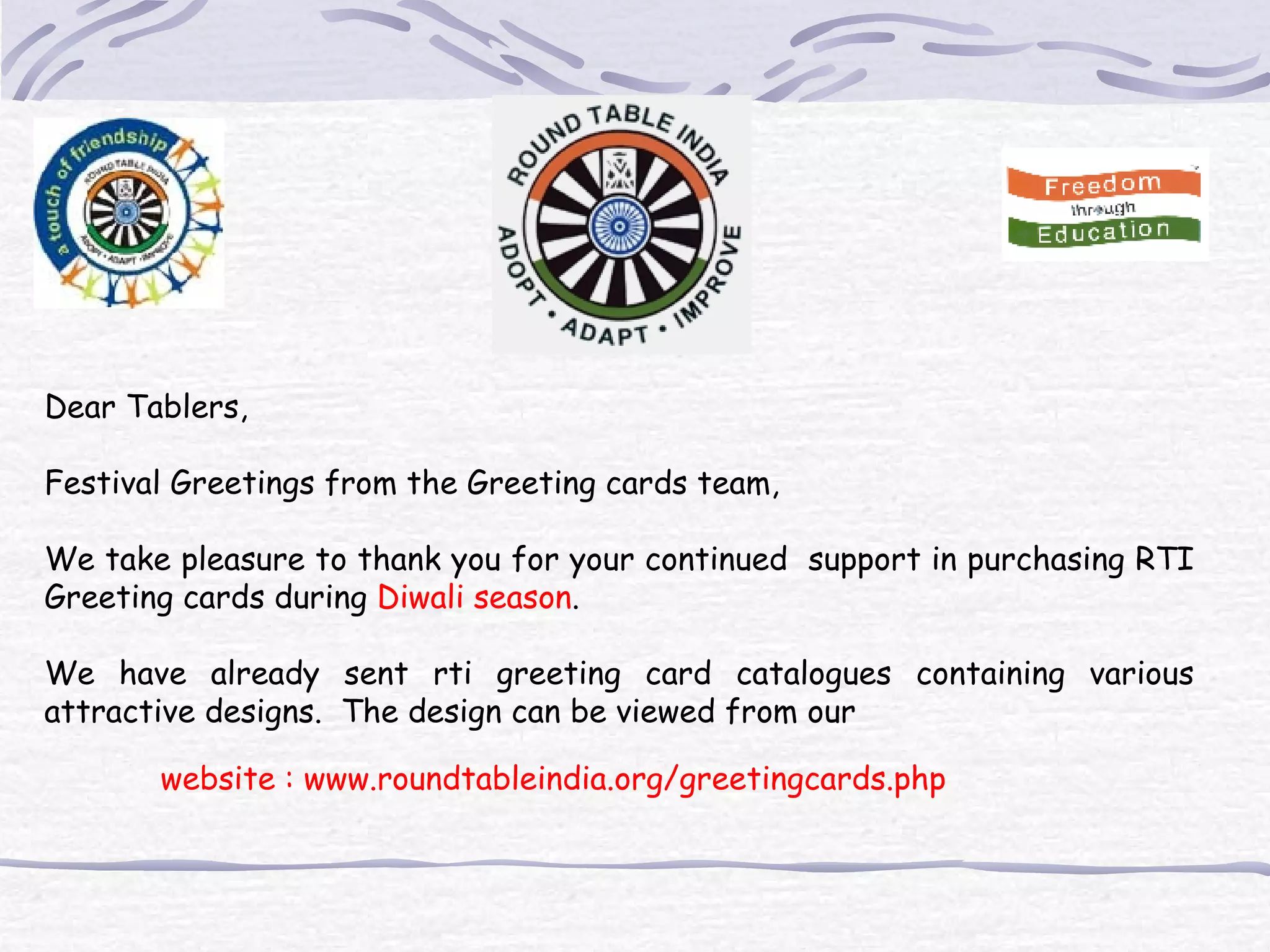 Dear Tablers, Festival Greetings from the Greeting cards team, We take pleasure to thank you for your continued support in purchasing RTI Greeting cards during Diwali season . We have already sent rti greeting card catalogues containing various attractive designs. The design can be viewed from our website : www.roundtableindia.org/greetingcards.php