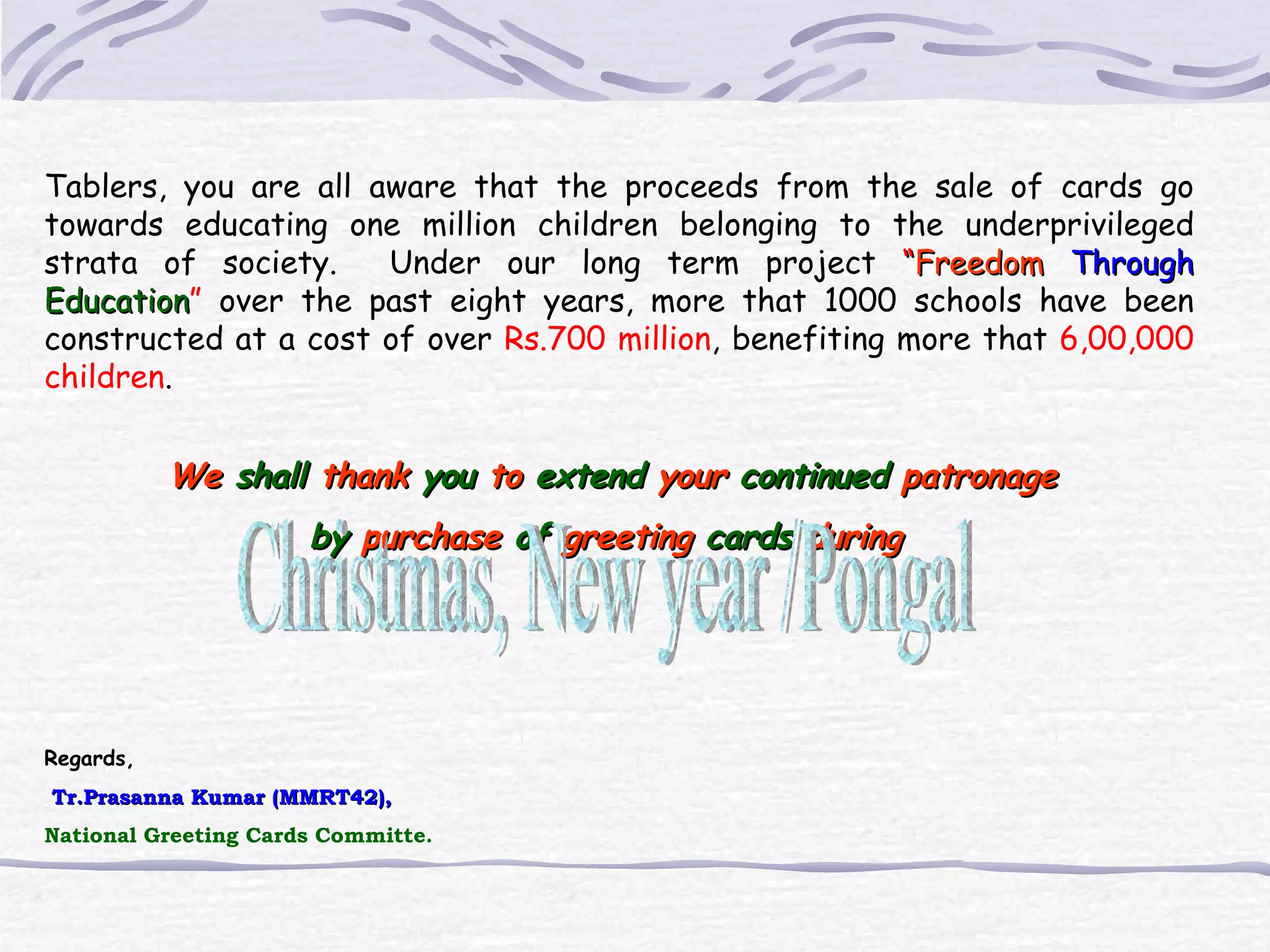 Tablers, you are all aware that the proceeds from the sale of cards go towards educating one million children belonging to the underprivileged strata of society. Under our long term project “ Freedom Through Education ” over the past eight years, more that 1000 schools have been constructed at a cost of over Rs.700 million , benefiting more that 6,00,000 children . We shall thank you to extend your continued patronage by purchase of greeting cards during Regards, Tr.Prasanna Kumar (MMRT42), National Greeting Cards Committe. Christmas, New year /Pongal