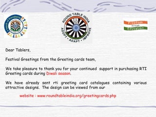 Dear Tablers,   Festival Greetings from the Greeting cards team,   We take pleasure to thank you for your continued  support in purchasing RTI Greeting cards during  Diwali season .    We have already sent rti greeting card catalogues containing various attractive designs.  The design can be viewed from our      website : www.roundtableindia.org/greetingcards.php 