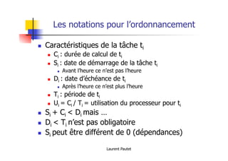 Laurent Pautet
Les notations pour l’ordonnancement
! Caractéristiques de la tâche ti
! Ci : durée de calcul de ti
! Si : date de démarrage de la tâche ti
! Avant l’heure ce n’est pas l’heure
! Di : date d’échéance de ti
! Après l’heure ce n’est plus l’heure
! Ti : période de ti
! Ui = Ci / Ti = utilisation du processeur pour ti
! Si + Ci < Di mais …
! Di < Ti n’est pas obligatoire
! Si peut être différent de 0 (dépendances)
 