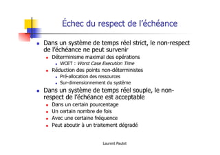 Laurent Pautet
Échec du respect de l’échéance
! Dans un système de temps réel strict, le non-respect
de l’échéance ne peut survenir
! Déterminisme maximal des opérations
! WCET : Worst Case Execution Time
! Réduction des points non-déterministes
! Pré-allocation des ressources
! Sur-dimensionnement du système
! Dans un système de temps réel souple, le non-
respect de l’échéance est acceptable
! Dans un certain pourcentage
! Un certain nombre de fois
! Avec une certaine fréquence
! Peut aboutir à un traitement dégradé
 