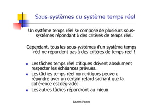 Laurent Pautet
Sous-systèmes du système temps réel
Un système temps réel se compose de plusieurs sous-
systèmes répondant à des critères de temps réel.
Cependant, tous les sous-systèmes d’un système temps
réel ne répondent pas à des critères de temps réel !
! Les tâches temps réel critiques doivent absolument
respecter les échéances prévues.
! Les tâches temps réel non-critiques peuvent
répondre avec un certain retard sachant que la
cohérence est dégradée.
! Les autres tâches répondront au mieux.
 