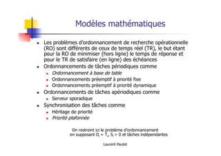 Laurent Pautet
Modèles mathématiques
! Les problèmes d’ordonnancement de recherche opérationnelle
(RO) sont différents de ceux de temps réel (TR), le but étant
pour la RO de minimiser (hors ligne) le temps de réponse et
pour le TR de satisfaire (en ligne) des échéances
! Ordonnancements de tâches périodiques comme
! Ordonnancement à base de table
! Ordonnancements préemptif à priorité fixe
! Ordonnancements préemptif à priorité dynamique
! Ordonnancements de tâches apériodiques comme
! Serveur sporadique
! Synchronisation des tâches comme
! Héritage de priorité
! Priorité plafonnée
On restreint ici le problème d’ordonnancement
en supposant Di = Ti, Si = 0 et tâches indépendantes
 