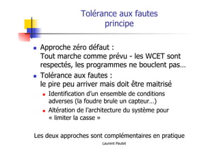 Laurent Pautet
Tolérance aux fautes
principe
! Approche zéro défaut :
Tout marche comme prévu - les WCET sont
respectés, les programmes ne bouclent pas…
! Tolérance aux fautes :
le pire peu arriver mais doit être maitrisé
! Identification d’un ensemble de conditions
adverses (la foudre brule un capteur…)
! Altération de l’architecture du système pour
« limiter la casse »
Les deux approches sont complémentaires en pratique
 