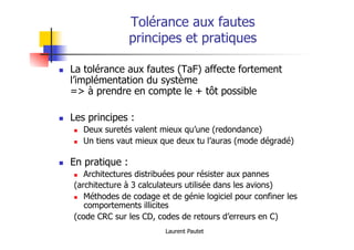 Laurent Pautet
Tolérance aux fautes
principes et pratiques
! La tolérance aux fautes (TaF) affecte fortement
l’implémentation du système
=> à prendre en compte le + tôt possible
! Les principes :
! Deux suretés valent mieux qu’une (redondance)
! Un tiens vaut mieux que deux tu l’auras (mode dégradé)
! En pratique :
! Architectures distribuées pour résister aux pannes
(architecture à 3 calculateurs utilisée dans les avions)
! Méthodes de codage et de génie logiciel pour confiner les
comportements illicites
(code CRC sur les CD, codes de retours d’erreurs en C)
 