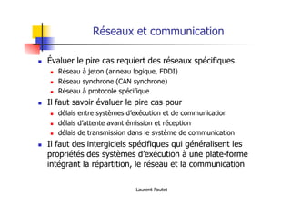 Laurent Pautet
Réseaux et communication
! Évaluer le pire cas requiert des réseaux spécifiques
! Réseau à jeton (anneau logique, FDDI)
! Réseau synchrone (CAN synchrone)
! Réseau à protocole spécifique
! Il faut savoir évaluer le pire cas pour
! délais entre systèmes d’exécution et de communication
! délais d’attente avant émission et réception
! délais de transmission dans le système de communication
! Il faut des intergiciels spécifiques qui généralisent les
propriétés des systèmes d’exécution à une plate-forme
intégrant la répartition, le réseau et la communication
 