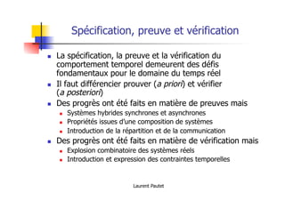 Laurent Pautet
Spécification, preuve et vérification
! La spécification, la preuve et la vérification du
comportement temporel demeurent des défis
fondamentaux pour le domaine du temps réel
! Il faut différencier prouver (a priori) et vérifier
(a posteriori)
! Des progrès ont été faits en matière de preuves mais
! Systèmes hybrides synchrones et asynchrones
! Propriétés issues d’une composition de systèmes
! Introduction de la répartition et de la communication
! Des progrès ont été faits en matière de vérification mais
! Explosion combinatoire des systèmes réels
! Introduction et expression des contraintes temporelles
 