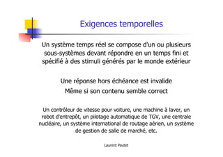 Laurent Pautet
Exigences temporelles
Un système temps réel se compose d'un ou plusieurs
sous-systèmes devant répondre en un temps fini et
spécifié à des stimuli générés par le monde extérieur
Une réponse hors échéance est invalide
Même si son contenu semble correct
Un contrôleur de vitesse pour voiture, une machine à laver, un
robot d'entrepôt, un pilotage automatique de TGV, une centrale
nucléaire, un système international de routage aérien, un système
de gestion de salle de marché, etc.
 