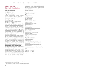 9
K E Y T O T H E A C T I V I T I E S
PART EIGHT
The Sad Conclusion
Page 89 – activity 1
1 B 2 B 3 A 4 B
Page 90 - activity 2
1 body 2 laboratory 3 floor 4 killed
5 medical 6 find 7 sorry 8 liked
9 reporter 10 afraid
Recording script
Murder in London – news report
Murderer’s body found
The body of Edward Hyde, the
murderer, was found yesterday. A well-
known London lawyer, Mr Utterson,
called the police to a laboratory in the
city. The laboratory belongs to Dr
Henry Jekyll, the scientist. The body of
Edward Hyde was lying on the floor of
the laboratory. Inspector Newcomen of
Scotland Yard, told us:
‘We think Edward Hyde killed himself.
We are waiting for the medical report.
We want to know why Hyde was in Dr
Jekyll’s laboratory, but we cannot find
Dr Jekyll.’ We asked Mr Utterson to
speak to us, but he said: ‘I cannot
speak to you. I am a lawyer, and I don’t
speak to the newspapers. I’m sorry.’
Mistery of Dr Jekyll and Mr Hyde
Dr Jekyll’s servant, Poole, spoke to us.
He told us: ‘Mr Hyde sometimes came
to the laboratory. I never liked him. I
think he killed the doctor.’ Our
reporter asked him: ‘Why did Edward
Hyde come to the laboratory? Did he
work for the doctor?’ ‘I don’t know,’
Poole said. ‘They were friends, I think.
But Dr Jekyll was afraid of Hyde, I’m
sure of that.’
AFTER READING
Page 91 – activity 1
A
ask questions
catch a criminal
do bad things
follow orders
have a terrible shock
search a room
tell someone the truth
write a cheque
B
call the police
damage someone’s reputation
give an explanation
have a choice
leave money to somebody
nod your head
put an end to something
tell a story
Page 91 – activity 2
Possible answers
Laboratory:
at/or/bar/table/lay/rat/bay etc.
Identities:
it/tent/end/ties/die/sent/sit etc.
Experiments:
men/sex/pen/seem/mine/meet/me
etc.
Page 92 – activity 3
1 B 2 D 3 A 4 C
© 2008 Black Cat Publishing,
an imprint of Cideb Editrice, Genoa, Canterbury
 