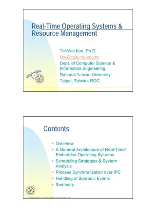 1
Real-Time Operating Systems &
Resource Management
Tei-Wei Kuo, Ph.D.
ktw@csie.ntu.edu.tw
Dept. of Computer Science &
Information Engineering
National Taiwan University
Taipei, Taiwan, ROC
Remark: This set of slides comes from my class slides, my research work, slides generously provided by Dr. Jane W.S. Liu,
and class slides contributed by authors of MicroC/OS-II (CMP Book).
* All rights reserved, Tei-Wei Kuo, National Taiwan University, 2002.
Contents
Overview
A General Architecture of Real-Time/
Embedded Operating Systems
Scheduling Strategies & System
Analysis
Process Synchronization over IPC
Handling of Sporadic Events
Summary
 