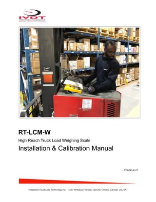 !
RT-LCM-W
High Reach Truck Load Weighing Scale
Installation & Calibration Manual
RT-LCM -W V7
Integrated Visual Data Technology Inc. 3439 Whilabout Terrace, Oakville, Ontario, Canada L6L 0A7
Hydraulic Pressure Transducer Mounting Location
 