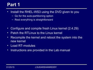 J.SUDARSHANREDDY
Part 1
• Install the RHEL-WS3 using the DVD given to you
– Go for the auto-partitioning option
– Rest everything is straightforward
• Configure and compile fresh Linux kernel (2.4.29)
• Patch the RTLinux to the Linux kernel
• Recompile the kernel and reboot the system into the
new kernel
• Load RT-modules
• Instructions are provided in the Lab manual
01/25/15
 