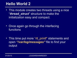 J.SUDARSHANREDDY
Hello World 2
• This module creates two threads using a nice
“thread_struct” structure to make the
initialization easy and compact.
• Once again go through the interfacing
funcitons
• This time put more “rtl_printf” statements and
open “/var/log/messages” file to find your
output
01/25/15
 