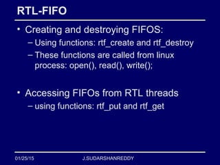 J.SUDARSHANREDDY
RTL-FIFO
• Creating and destroying FIFOS:
– Using functions: rtf_create and rtf_destroy
– These functions are called from linux
process: open(), read(), write();
• Accessing FIFOs from RTL threads
– using functions: rtf_put and rtf_get
01/25/15
 