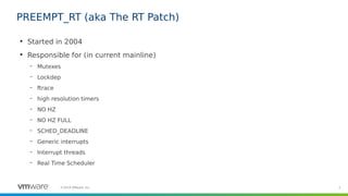 2©2019 VMware, Inc.
PREEMPT_RT (aka The RT Patch)
●
Started in 2004
●
Responsible for (in current mainline)
– Mutexes
– Lo...