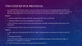 TWO STEP RT-PCR PROTOCOL
• Two-step RT-PCR, as the name implies, occurs in two steps. First the reverse transcription and then the PCR. This
method is more sensitive than the one-step method. Kits are also useful for two-step RT-PCR. Just as for one-step, use
only intact, high quality RNA for the best results. The primer for two-step does not have to be sequence specific.
Step one
• 1. Combine template RNA, primer, dNTP mix, and nuclease-free water in a PCR tube.
• 2. Add RNase inhibitor and reverse transcriptase to the PCR tube.
• 3. Place PCR tube in thermal cycler for one cycle that includes annealing, extending and then inactivating reverse
transcriptase.
• 4. Proceed directly to PCR or store on ice until PCR can be performed.
Step two
• 1. Add a master mix (containing buffer, dNTP mix, MgCl2, Taq polymerase and nuclease-free water) to each PCR
tube.
• 2. Add appropriate primer.
• 3. Place PCR tubes in thermal cycler for 30 cycles of the amplification program, which includes three steps: (1)
denaturation, (2) annealing, (3) elongation.
• 4. The RT-PCR products can then be analyzed with gel electrophoresis.
 