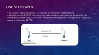 ONE STEP RT-PCR
• All reaction components are mixed in one tube prior to initiation of the reaction.
• Although one-step RT-PCR offers simplicity and convenience and minimizes the possibility for
contamination, the resulting cDNA cannot be used for detecting multiple messages from a single RNA
sample as in two-step RT-PCR
 