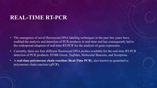 REAL-TIME RT-PCR
• The emergence of novel fluorescent DNA labeling techniques in the past few years have
enabled the analysis and detection of PCR products in real-time and has consequently led to
the widespread adoption of real-time RT-PCR for the analysis of gene expression.
• Currently, there are four different fluorescent DNA probes available for the real-time RT-PCR
detection of PCR products: SYBR Green, TaqMan, Molecular Beacons, and Scorpions.
• A real-time polymerase chain reaction (Real-Time PCR), also known as quantitative
polymerase chain reaction (qPCR).
 
