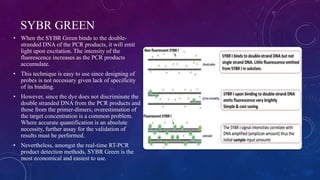 SYBR GREEN
• When the SYBR Green binds to the double-
stranded DNA of the PCR products, it will emit
light upon excitation. The intensity of the
fluorescence increases as the PCR products
accumulate.
• This technique is easy to use since designing of
probes is not necessary given lack of specificity
of its binding.
• However, since the dye does not discriminate the
double stranded DNA from the PCR products and
those from the primer-dimers, overestimation of
the target concentration is a common problem.
Where accurate quantification is an absolute
necessity, further assay for the validation of
results must be performed.
• Nevertheless, amongst the real-time RT-PCR
product detection methods, SYBR Green is the
most economical and easiest to use.
 