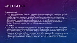 APPLICATIONS
Research methods
• RT-PCR is commonly used in research methods to measure gene expression. For example, Lin et al.
used qRT-PCR to measure expression of Gal genes in yeast cells. First, Lin et al. engineered a
mutation of a protein suspected to participate in the regulation of Gal genes. This mutation was
hypothesized to selectively abolish Gal expression. To confirm this, gene expression levels of yeast
cells containing this mutation were analyzed using qRT-PCR. The researchers were able to
conclusively determine that the mutation of this regulatory protein reduced Gal expression .
Northern blot analysis is used to study the RNA's gene expression further.
Gene insertion
• RT-PCR can also be very useful in the insertion of eukaryotic genes into prokaryotes. Because most
eukaryotic genes contain introns, which are present in the genome but not in the mature mRNA, the
cDNA generated from a RT-PCR reaction is the exact (without regard to the error-prone nature of
reverse transcriptase) DNA sequence that would be directly translated into protein after
transcription. When these genes are expressed in prokaryotic cells for the sake of protein production
or purification, the RNA produced directly from transcription need not undergo splicing as the
transcript contains only exons. (Prokaryotes, such as E. coli, lack the mRNA splicing mechanism of
eukaryotes).
 
