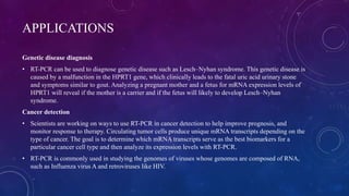 APPLICATIONS
Genetic disease diagnosis
• RT-PCR can be used to diagnose genetic disease such as Lesch–Nyhan syndrome. This genetic disease is
caused by a malfunction in the HPRT1 gene, which clinically leads to the fatal uric acid urinary stone
and symptoms similar to gout. Analyzing a pregnant mother and a fetus for mRNA expression levels of
HPRT1 will reveal if the mother is a carrier and if the fetus will likely to develop Lesch–Nyhan
syndrome.
Cancer detection
• Scientists are working on ways to use RT-PCR in cancer detection to help improve prognosis, and
monitor response to therapy. Circulating tumor cells produce unique mRNA transcripts depending on the
type of cancer. The goal is to determine which mRNA transcripts serve as the best biomarkers for a
particular cancer cell type and then analyze its expression levels with RT-PCR.
• RT-PCR is commonly used in studying the genomes of viruses whose genomes are composed of RNA,
such as Influenza virus A and retroviruses like HIV.
 