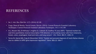 REFERENCES
• Int. J. Adv. Res. Biol.Sci. 1(7): (2014): 65–80
• Fraga, Dean & Meulia, Tea & Fenster, Steven. (2014). Current Protocols Essential Laboratory
Techniques. Current Protocols Essential Laboratory Techniques. 10.3.1-10.3.40
• Xi L, Nicastri DG, El-Hefnawy T, Hughes SJ, Luketich JD, Godfrey TE (July 2007). "Optimal markers for
real-time quantitative reverse transcription PCR detection of circulating tumor cells from melanoma,
breast, colon, esophageal, head and neck, and lung cancers". Clin. Chem. 53 (7): 1206–15
• Torres RJ, Garcia MG, Puig JG (December 2012). "Carrier and prenatal diagnosis of Lesch-Nyhan disease
due to a defect in HPRT gene expression regulation". Gene. 511 (2): 306–7
 
