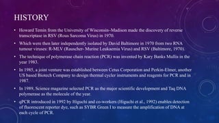 HISTORY
• Howard Temin from the University of Wisconsin–Madison made the discovery of reverse
transcriptase in RSV (Rous Sarcoma Virus) in 1970.
• Which were then later independently isolated by David Baltimore in 1970 from two RNA
tumour viruses: R-MLV (Rauscher- Murine Leukaemia Virus) and RSV (Baltimore, 1970).
• The technique of polymerase chain reaction (PCR) was invented by Kary Banks Mullis in the
year 1983.
• In 1985, a joint venture was established between Cetus Corporation and Perkin-Elmer, another
US based Biotech Company to design thermal cycler instruments and reagents for PCR and in
1987.
• In 1989, Science magazine selected PCR as the major scientific development and Taq DNA
polymerase as the molecule of the year.
• qPCR introduced in 1992 by Higuchi and co-workers (Higuchi et al., 1992) enables detection
of fluorescent reporter dye, such as SYBR Green I to measure the amplification of DNA at
each cycle of PCR.
 