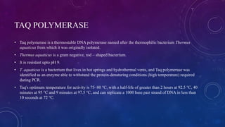 TAQ POLYMERASE
• Taq polymerase is a thermostable DNA polymerase named after the thermophilic bacterium Thermus
aquaticus from which it was originally isolated.
• Thermus aquaticus is a gram negative, rod – shaped bacterium.
• It is resistant upto pH 9.
• T. aquaticus is a bacterium that lives in hot springs and hydrothermal vents, and Taq polymerase was
identified as an enzyme able to withstand the protein-denaturing conditions (high temperature) required
during PCR.
• Taq's optimum temperature for activity is 75–80 °C, with a half-life of greater than 2 hours at 92.5 °C, 40
minutes at 95 °C and 9 minutes at 97.5 °C, and can replicate a 1000 base pair strand of DNA in less than
10 seconds at 72 °C.
 