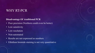 WHY RT-PCR
Disadvantage Of traditional PCR
• Poor precision (Northern could even be better)
• Low sensitivity
• Low resolution
• Non-automated
• Results are not expressed as numbers
• Ethidium bromide staining is not very quantitative
 
