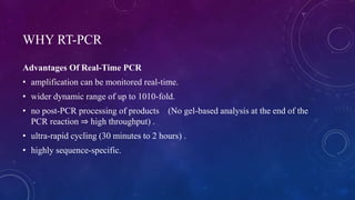 WHY RT-PCR
Advantages Of Real-Time PCR
• amplification can be monitored real-time.
• wider dynamic range of up to 1010-fold.
• no post-PCR processing of products (No gel-based analysis at the end of the
PCR reaction ⇒ high throughput) .
• ultra-rapid cycling (30 minutes to 2 hours) .
• highly sequence-specific.
 