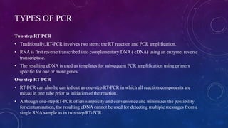 TYPES OF PCR
Two step RT PCR
• Traditionally, RT-PCR involves two steps: the RT reaction and PCR amplification.
• RNA is first reverse transcribed into complementary DNA ( cDNA) using an enzyme, reverse
transcriptase.
• The resulting cDNA is used as templates for subsequent PCR amplification using primers
specific for one or more genes.
One step RT PCR
• RT-PCR can also be carried out as one-step RT-PCR in which all reaction components are
mixed in one tube prior to initiation of the reaction.
• Although one-step RT-PCR offers simplicity and convenience and minimizes the possibility
for contamination, the resulting cDNA cannot be used for detecting multiple messages from a
single RNA sample as in two-step RT-PCR.
 