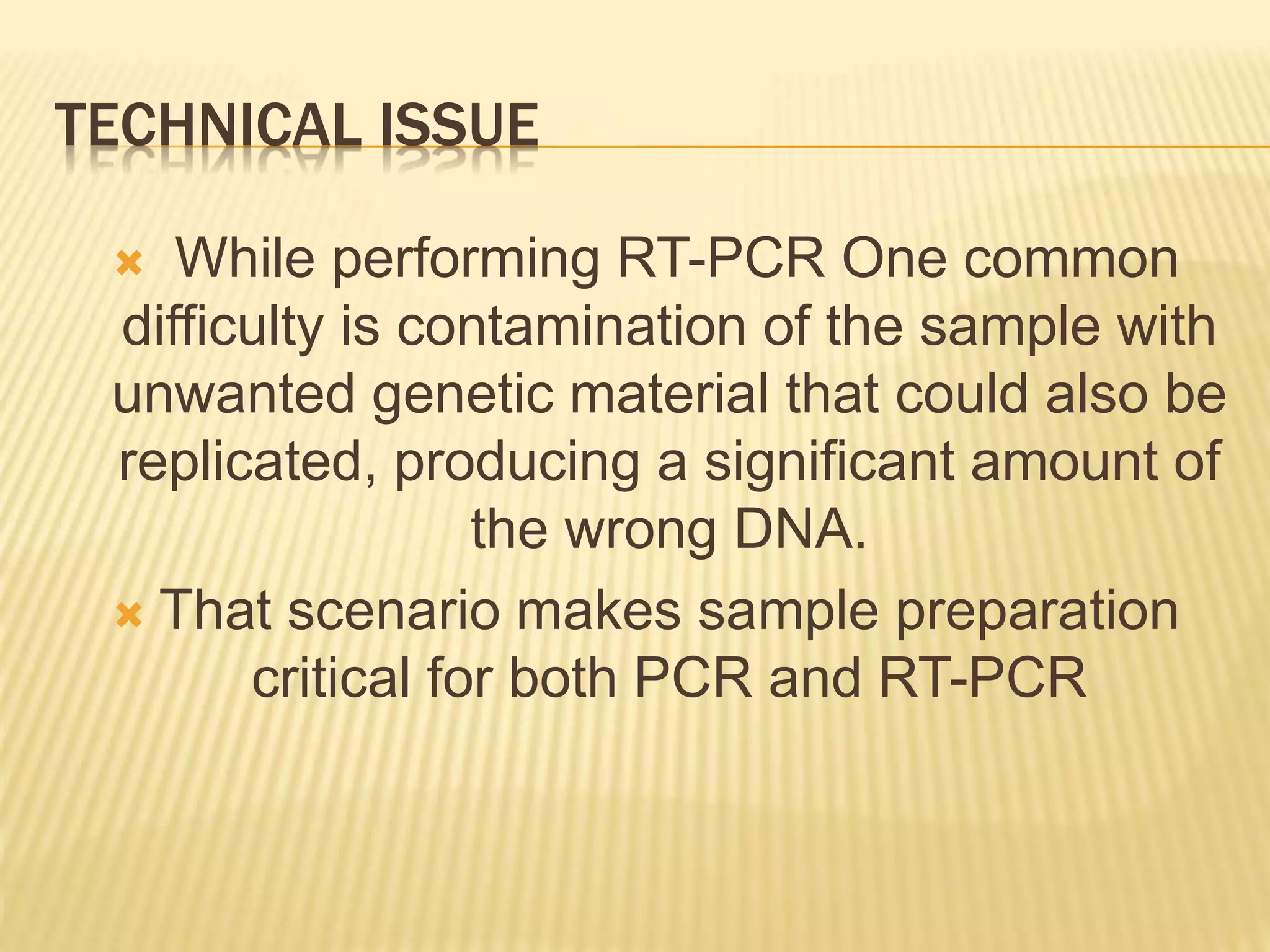 TECHNICAL ISSUE
 While performing RT-PCR One common
difficulty is contamination of the sample with
unwanted genetic material that could also be
replicated, producing a significant amount of
the wrong DNA.
 That scenario makes sample preparation
critical for both PCR and RT-PCR
 