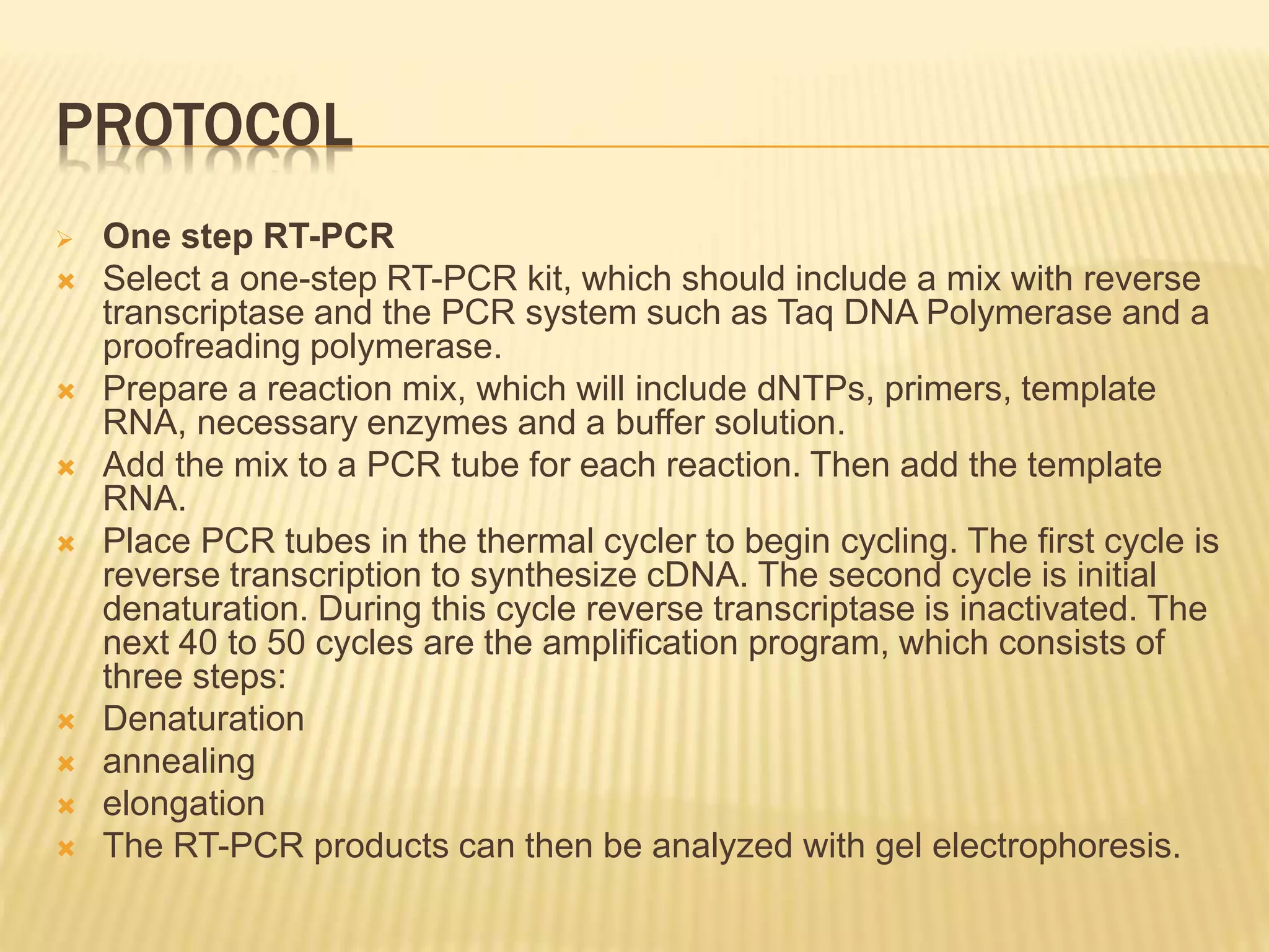 PROTOCOL
 One step RT-PCR
 Select a one-step RT-PCR kit, which should include a mix with reverse
transcriptase and the PCR system such as Taq DNA Polymerase and a
proofreading polymerase.
 Prepare a reaction mix, which will include dNTPs, primers, template
RNA, necessary enzymes and a buffer solution.
 Add the mix to a PCR tube for each reaction. Then add the template
RNA.
 Place PCR tubes in the thermal cycler to begin cycling. The first cycle is
reverse transcription to synthesize cDNA. The second cycle is initial
denaturation. During this cycle reverse transcriptase is inactivated. The
next 40 to 50 cycles are the amplification program, which consists of
three steps:
 Denaturation
 annealing
 elongation
 The RT-PCR products can then be analyzed with gel electrophoresis.
 