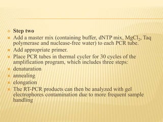  Step two
 Add a master mix (containing buffer, dNTP mix, MgCl2, Taq
polymerase and nuclease-free water) to each PCR tube.
 Add appropriate primer.
 Place PCR tubes in thermal cycler for 30 cycles of the
amplification program, which includes three steps:
 denaturation
 annealing
 elongation
 The RT-PCR products can then be analyzed with gel
electrophores contamination due to more frequent sample
handling
 