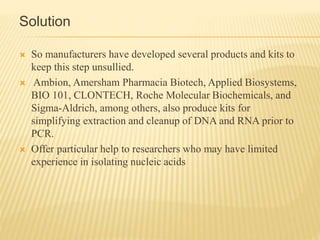 Solution
 So manufacturers have developed several products and kits to
keep this step unsullied.
 Ambion, Amersham Pharmacia Biotech, Applied Biosystems,
BIO 101, CLONTECH, Roche Molecular Biochemicals, and
Sigma-Aldrich, among others, also produce kits for
simplifying extraction and cleanup of DNA and RNA prior to
PCR.
 Offer particular help to researchers who may have limited
experience in isolating nucleic acids
 