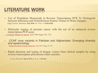 LITERATURE WORK
 Use of Propidium Monoazide in Reverse Transcriptase PCR To Distinguish
between Infectious and Noninfectious Enteric Viruses in Water Samples
(Appl. Environ. Microbiol. July 2010 vol. 76 no. 13 4318-4326)
 Molecular staging of prostate cancer with the use of an enhanced reverse
transcriptase-PCR assay
( Urology Volume 43, Issue 6, June 1994, Pages 765–775)
 CCHF virus variants in Pakistan and Afghanistan: Emerging diversity
and epidemiology
(Journal of Clinical Virology Volume 67, June 2015, Pages 25–30)
 Rapid detection and typing of dengue viruses from clinical samples by using
reverse transcriptase-polymerase chain reaction.
(J. Clin. Microbiol. March 1992vol. 30 no. 3 545-551)
 