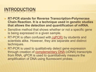 INTRODUCTION
 RT-PCR stands for Reverse Transcription-Polymerase
Chain Reaction. It is a technique used in genetic studies
that allows the detection and quantification of mRNA.
 Sensitive method that shows whether or not a specific gene
is being expressed in a given sample.
 RT-PCR is often confused with (qPCR) by students and
scientists alike. However, they are separate and distinct
techniques.
 RT-PCR is used to qualitatively detect gene expression
through creation of complementary DNA (cDNA) transcripts
from RNA, qPCR is used to quantitatively measure the
amplification of DNA using fluorescent probes.
 