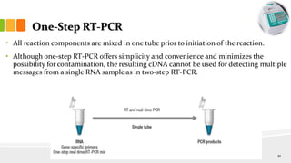 One-Step RT-PCR
• All reaction components are mixed in one tube prior to initiation of the reaction.
• Although one-step RT-PCR offers simplicity and convenience and minimizes the
possibility for contamination, the resulting cDNA cannot be used for detecting multiple
messages from a single RNA sample as in two-step RT-PCR.
10
 