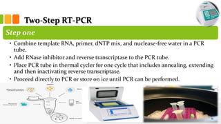 Two-Step RT-PCR
Step one
• Combine template RNA, primer, dNTP mix, and nuclease-free water in a PCR
tube.
• Add RNase inhibitor and reverse transcriptase to the PCR tube.
• Place PCR tube in thermal cycler for one cycle that includes annealing, extending
and then inactivating reverse transcriptase.
• Proceed directly to PCR or store on ice until PCR can be performed.
19
 