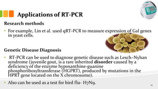 Applications of RT-PCR
Research methods
• For example, Lin et al. used qRT-PCR to measure expression of Gal genes
in yeast cells.
Genetic Disease Diagnosis
• RT-PCR can be used to diagnose genetic disease such as Lesch–Nyhan
syndrome (juvenile gout, is a rare inherited disorder caused by a
deficiency of the enzyme hypoxanthine-guanine
phosphoribosyltransferase (HGPRT), produced by mutations in the
HPRT gene located on the X chromosome).
• Also can be used as a test for bird flu- H7N9. 25
 