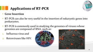 Applications of RT-PCR
• Gene Insertion
• RT-PCR can also be very useful in the insertion of eukaryotic genes into
prokaryotes.
• RT-PCR is commonly used in studying the genomes of viruses whose
genomes are composed of RNA, such as:
1. Influenza virus and
2. Retroviruses like HIV.
26
 