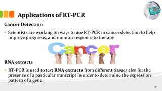 Applications of RT-PCR
Cancer Detection
• Scientists are working on ways to use RT-PCR in cancer detection to help
improve prognosis, and monitor response to therapy
RNA extracts
• RT-PCR is used to test RNA extracts from different tissues also for the
presence of a particular transcript in order to determine the expression
pattern of a gene.
27
 