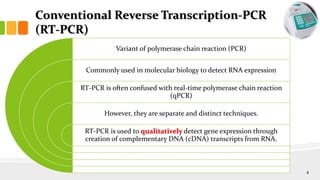 Conventional Reverse Transcription-PCR
(RT-PCR)
Variant of polymerase chain reaction (PCR)
Commonly used in molecular biology to detect RNA expression
RT-PCR is often confused with real-time polymerase chain reaction
(qPCR)
However, they are separate and distinct techniques.
RT-PCR is used to qualitatively detect gene expression through
creation of complementary DNA (cDNA) transcripts from RNA.
4
 