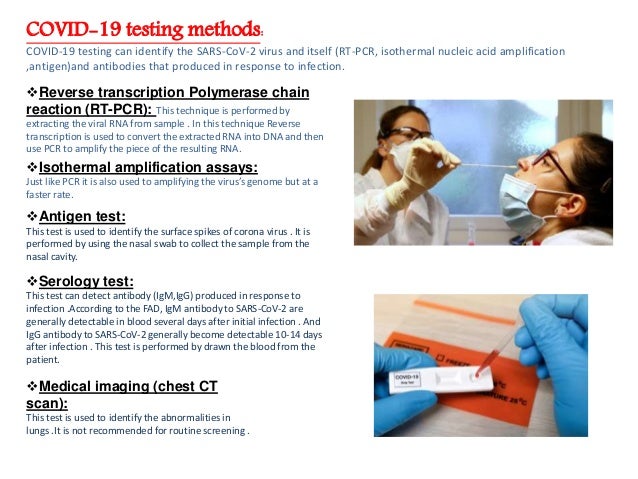 COVID-19 testing methods:
COVID-19 testing can identify the SARS-CoV-2 virus and itself (RT-PCR, isothermal nucleic acid amplification
,antigen)and antibodies that produced in response to infection.
Reverse transcription Polymerase chain
reaction (RT-PCR): This technique is performed by
extracting the viral RNA from sample . In this technique Reverse
transcription is used to convert the extracted RNA into DNA and then
use PCR to amplify the piece of the resulting RNA.
Isothermal amplification assays:
Just like PCR it is also used to amplifying the virus’s genome but at a
faster rate.
Antigen test:
This test is used to identify the surface spikes of corona virus . It is
performed by using the nasal swab to collect the sample from the
nasal cavity.
Serology test:
This test can detect antibody (IgM,IgG) produced in response to
infection .According to the FAD, IgM antibody to SARS-CoV-2 are
generally detectable in blood several days after initial infection . And
IgG antibody to SARS-CoV-2 generally become detectable 10-14 days
after infection . This test is performed by drawn the blood from the
patient.
Medical imaging (chest CT
scan):
This test is used to identify the abnormalities in
lungs .It is not recommended for routine screening .
 